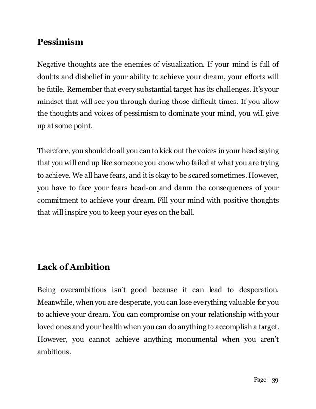 Page | 39
Pessimism
Negative thoughts are the enemies of visualization. If your mind is full of
doubts and disbelief in your ability to achieve your dream, your efforts will
be futile. Remember that every substantial target has its challenges. It’s your
mindset that will see you through during those difficult times. If you allow
the thoughts and voices of pessimism to dominate your mind, you will give
up at some point.
Therefore, you should do all you can to kick out the voices in your head saying
that you will end up like someone you know who failed at what you are trying
to achieve. We all have fears, and it is okay to be scared sometimes. However,
you have to face your fears head-on and damn the consequences of your
commitment to achieve your dream. Fill your mind with positive thoughts
that will inspire you to keep your eyes on the ball.
Lack of Ambition
Being overambitious isn’t good because it can lead to desperation.
Meanwhile, when you are desperate, you can lose everything valuable for you
to achieve your dream. You can compromise on your relationship with your
loved ones and your health when you can do anything to accomplish a target.
However, you cannot achieve anything monumental when you aren’t
ambitious.
 
