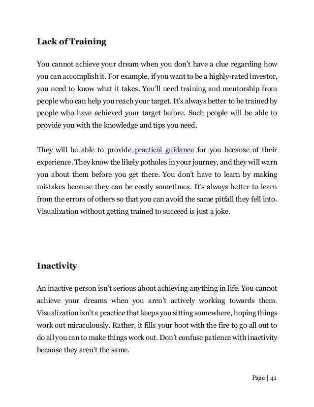Page | 41
Lack of Training
You cannot achieve your dream when you don’t have a clue regarding how
you can accomplish it. For example, if you want to be a highly-rated investor,
you need to know what it takes. You’ll need training and mentorship from
people who can help you reach your target. It’s always better to be trained by
people who have achieved your target before. Such people will be able to
provide you with the knowledge and tips you need.
They will be able to provide practical guidance for you because of their
experience. They know the likely potholes in your journey, and they will warn
you about them before you get there. You don’t have to learn by making
mistakes because they can be costly sometimes. It’s always better to learn
from the errors of others so that you can avoid the same pitfall they fell into.
Visualization without getting trained to succeed is just a joke.
Inactivity
An inactive person isn’t serious about achieving anything in life. You cannot
achieve your dreams when you aren’t actively working towards them.
Visualization isn’t a practice that keeps you sitting somewhere, hoping things
work out miraculously. Rather, it fills your boot with the fire to go all out to
do all you can to make things work out. Don’t confuse patience with inactivity
because they aren’t the same.
 