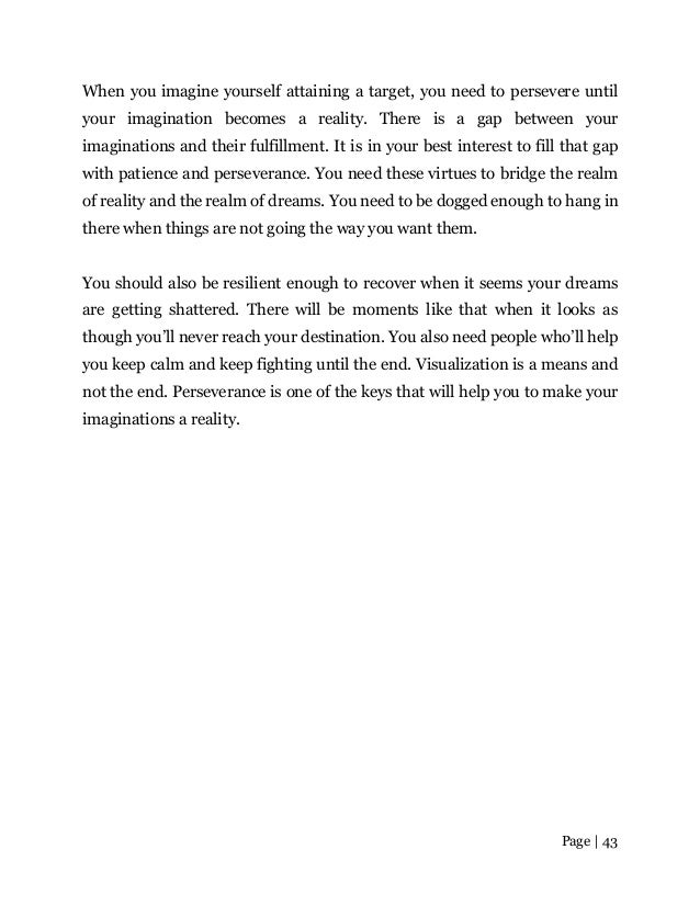 Page | 43
When you imagine yourself attaining a target, you need to persevere until
your imagination becomes a reality. There is a gap between your
imaginations and their fulfillment. It is in your best interest to fill that gap
with patience and perseverance. You need these virtues to bridge the realm
of reality and the realm of dreams. You need to be dogged enough to hang in
there when things are not going the way you want them.
You should also be resilient enough to recover when it seems your dreams
are getting shattered. There will be moments like that when it looks as
though you’ll never reach your destination. You also need people who’ll help
you keep calm and keep fighting until the end. Visualization is a means and
not the end. Perseverance is one of the keys that will help you to make your
imaginations a reality.
 