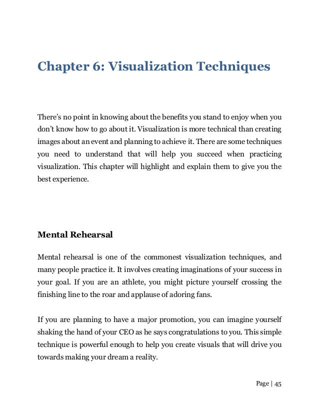 Page | 45
Chapter 6: Visualization Techniques
There’s no point in knowing about the benefits you stand to enjoy when you
don’t know how to go about it. Visualization is more technical than creating
images about an event and planning to achieve it. There are some techniques
you need to understand that will help you succeed when practicing
visualization. This chapter will highlight and explain them to give you the
best experience.
Mental Rehearsal
Mental rehearsal is one of the commonest visualization techniques, and
many people practice it. It involves creating imaginations of your success in
your goal. If you are an athlete, you might picture yourself crossing the
finishing line to the roar and applause of adoring fans.
If you are planning to have a major promotion, you can imagine yourself
shaking the hand of your CEO as he says congratulations to you. This simple
technique is powerful enough to help you create visuals that will drive you
towards making your dream a reality.
 