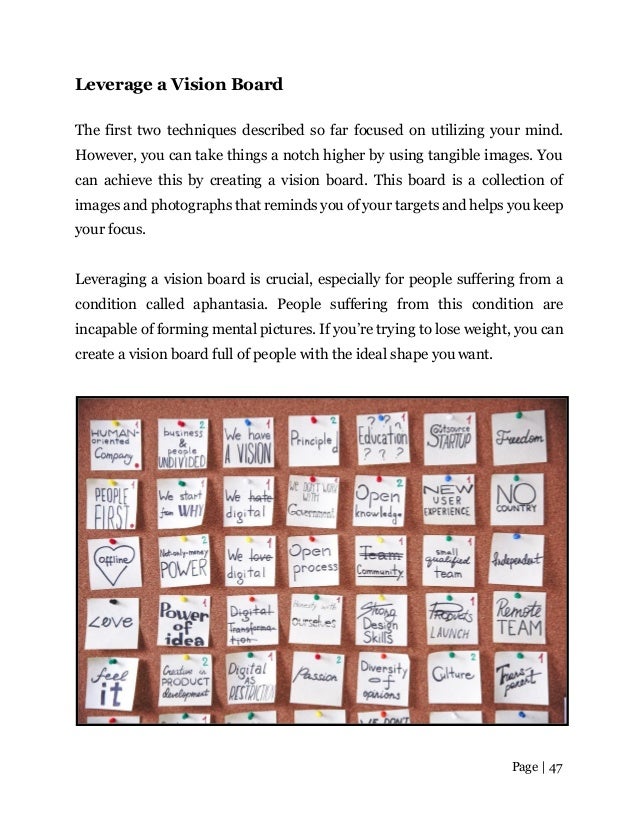 Page | 47
Leverage a Vision Board
The first two techniques described so far focused on utilizing your mind.
However, you can take things a notch higher by using tangible images. You
can achieve this by creating a vision board. This board is a collection of
images and photographs that reminds you of your targets and helps you keep
your focus.
Leveraging a vision board is crucial, especially for people suffering from a
condition called aphantasia. People suffering from this condition are
incapable of forming mental pictures. If you’re trying to lose weight, you can
create a vision board full of people with the ideal shape you want.
 