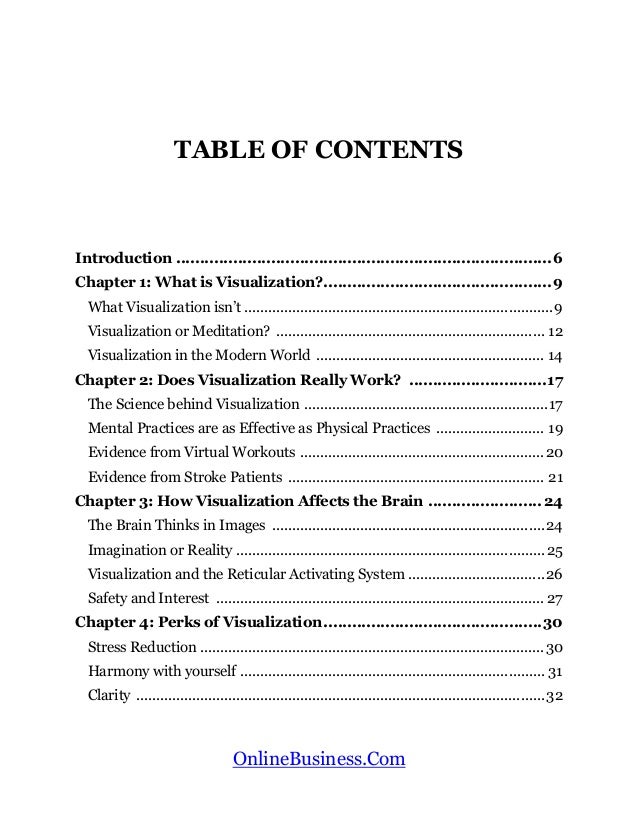 OnlineBusiness.Com
TABLE OF CONTENTS
Introduction ...............................................................................6
Chapter 1: What is Visualization?................................................9
What Visualization isn’t .............................................................................9
Visualization or Meditation? ................................................................... 12
Visualization in the Modern World ......................................................... 14
Chapter 2: Does Visualization Really Work? .............................17
The Science behind Visualization .............................................................17
Mental Practices are as Effective as Physical Practices ........................... 19
Evidence from Virtual Workouts .............................................................20
Evidence from Stroke Patients ................................................................ 21
Chapter 3: How Visualization Affects the Brain ........................24
The Brain Thinks in Images ....................................................................24
Imagination or Reality ............................................................................. 25
Visualization and the Reticular Activating System ..................................26
Safety and Interest .................................................................................. 27
Chapter 4: Perks of Visualization..............................................30
Stress Reduction ......................................................................................30
Harmony with yourself ............................................................................ 31
Clarity ......................................................................................................32
 