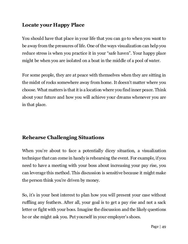 Page | 49
Locate your Happy Place
You should have that place in your life that you can go to when you want to
be away from the pressures of life. One of the ways visualization can help you
reduce stress is when you practice it in your “safe haven”. Your happy place
might be when you are isolated on a boat in the middle of a pool of water.
For some people, they are at peace with themselves when they are sitting in
the midst of rocks somewhere away from home. It doesn’t matter where you
choose. What matters is that it is a location where you find inner peace. Think
about your future and how you will achieve your dreams whenever you are
in that place.
Rehearse Challenging Situations
When you’re about to face a potentially dicey situation, a visualization
technique that can come in handy is rehearsing the event. For example, if you
need to have a meeting with your boss about increasing your pay rise, you
can leverage this method. This discussion is sensitive because it might make
the person think you’re driven by money.
So, it’s in your best interest to plan how you will present your case without
ruffling any feathers. After all, your goal is to get a pay rise and not a sack
letter or fight with your boss. Imagine the discussion and the likely questions
he or she might ask you. Put yourself in your employer’s shoes.
 