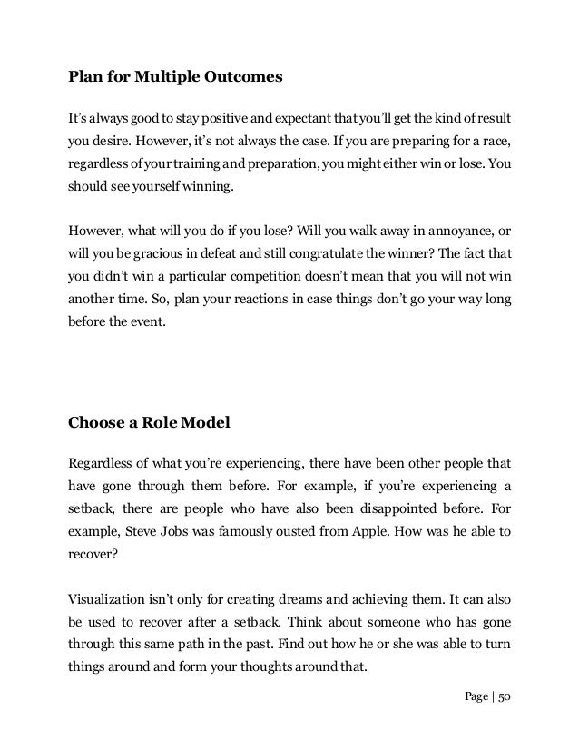 Page | 50
Plan for Multiple Outcomes
It’s always good to stay positive and expectant that you’ll get the kind of result
you desire. However, it’s not always the case. If you are preparing for a race,
regardless of your training and preparation, you might either win or lose. You
should see yourself winning.
However, what will you do if you lose? Will you walk away in annoyance, or
will you be gracious in defeat and still congratulate the winner? The fact that
you didn’t win a particular competition doesn’t mean that you will not win
another time. So, plan your reactions in case things don’t go your way long
before the event.
Choose a Role Model
Regardless of what you’re experiencing, there have been other people that
have gone through them before. For example, if you’re experiencing a
setback, there are people who have also been disappointed before. For
example, Steve Jobs was famously ousted from Apple. How was he able to
recover?
Visualization isn’t only for creating dreams and achieving them. It can also
be used to recover after a setback. Think about someone who has gone
through this same path in the past. Find out how he or she was able to turn
things around and form your thoughts around that.
 
