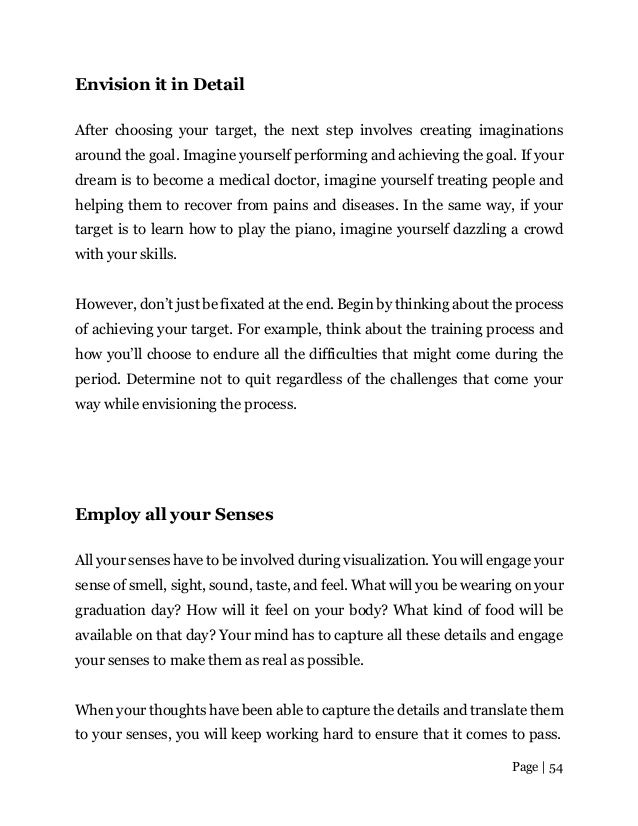 Page | 54
Envision it in Detail
After choosing your target, the next step involves creating imaginations
around the goal. Imagine yourself performing and achieving the goal. If your
dream is to become a medical doctor, imagine yourself treating people and
helping them to recover from pains and diseases. In the same way, if your
target is to learn how to play the piano, imagine yourself dazzling a crowd
with your skills.
However, don’t just be fixated at the end. Begin by thinking about the process
of achieving your target. For example, think about the training process and
how you’ll choose to endure all the difficulties that might come during the
period. Determine not to quit regardless of the challenges that come your
way while envisioning the process.
Employ all your Senses
All your senses have to be involved during visualization. You will engage your
sense of smell, sight, sound, taste, and feel. What will you be wearing on your
graduation day? How will it feel on your body? What kind of food will be
available on that day? Your mind has to capture all these details and engage
your senses to make them as real as possible.
When your thoughts have been able to capture the details and translate them
to your senses, you will keep working hard to ensure that it comes to pass.
 