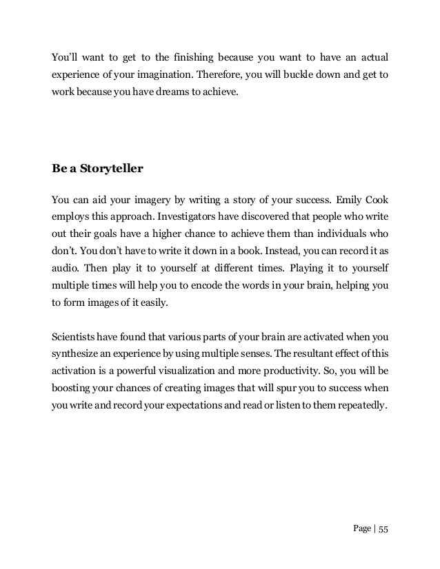 Page | 55
You’ll want to get to the finishing because you want to have an actual
experience of your imagination. Therefore, you will buckle down and get to
work because you have dreams to achieve.
Be a Storyteller
You can aid your imagery by writing a story of your success. Emily Cook
employs this approach. Investigators have discovered that people who write
out their goals have a higher chance to achieve them than individuals who
don’t. You don’t have to write it down in a book. Instead, you can record it as
audio. Then play it to yourself at different times. Playing it to yourself
multiple times will help you to encode the words in your brain, helping you
to form images of it easily.
Scientists have found that various parts of your brain are activated when you
synthesize an experience by using multiple senses. The resultant effect of this
activation is a powerful visualization and more productivity. So, you will be
boosting your chances of creating images that will spur you to success when
you write and record your expectations and read or listen to them repeatedly.
 