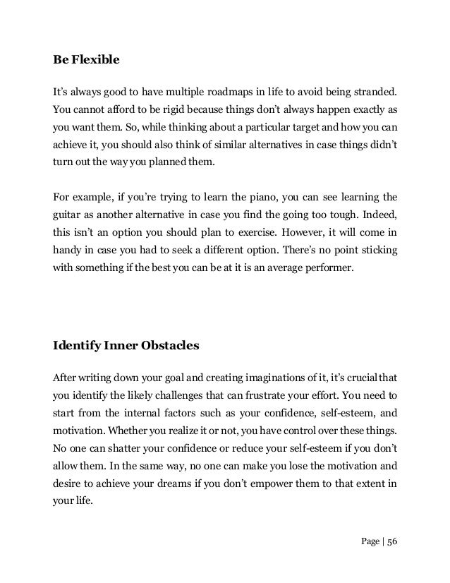 Page | 56
Be Flexible
It’s always good to have multiple roadmaps in life to avoid being stranded.
You cannot afford to be rigid because things don’t always happen exactly as
you want them. So, while thinking about a particular target and how you can
achieve it, you should also think of similar alternatives in case things didn’t
turn out the way you planned them.
For example, if you’re trying to learn the piano, you can see learning the
guitar as another alternative in case you find the going too tough. Indeed,
this isn’t an option you should plan to exercise. However, it will come in
handy in case you had to seek a different option. There’s no point sticking
with something if the best you can be at it is an average performer.
Identify Inner Obstacles
After writing down your goal and creating imaginations of it, it’s crucialthat
you identify the likely challenges that can frustrate your effort. You need to
start from the internal factors such as your confidence, self-esteem, and
motivation. Whether you realize it or not, you have control over these things.
No one can shatter your confidence or reduce your self-esteem if you don’t
allow them. In the same way, no one can make you lose the motivation and
desire to achieve your dreams if you don’t empower them to that extent in
your life.
 