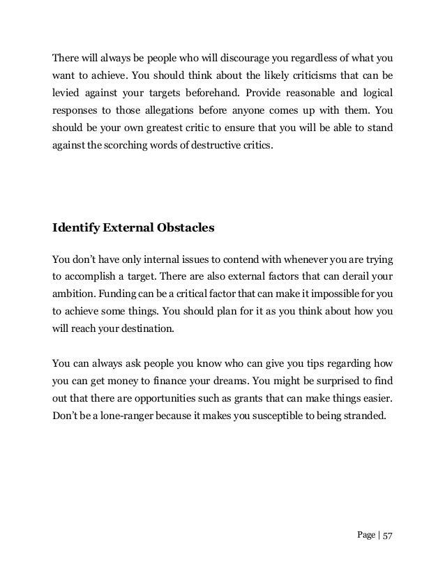 Page | 57
There will always be people who will discourage you regardless of what you
want to achieve. You should think about the likely criticisms that can be
levied against your targets beforehand. Provide reasonable and logical
responses to those allegations before anyone comes up with them. You
should be your own greatest critic to ensure that you will be able to stand
against the scorching words of destructive critics.
Identify External Obstacles
You don’t have only internal issues to contend with whenever you are trying
to accomplish a target. There are also external factors that can derail your
ambition. Funding can be a critical factor that can make it impossible for you
to achieve some things. You should plan for it as you think about how you
will reach your destination.
You can always ask people you know who can give you tips regarding how
you can get money to finance your dreams. You might be surprised to find
out that there are opportunities such as grants that can make things easier.
Don’t be a lone-ranger because it makes you susceptible to being stranded.
 