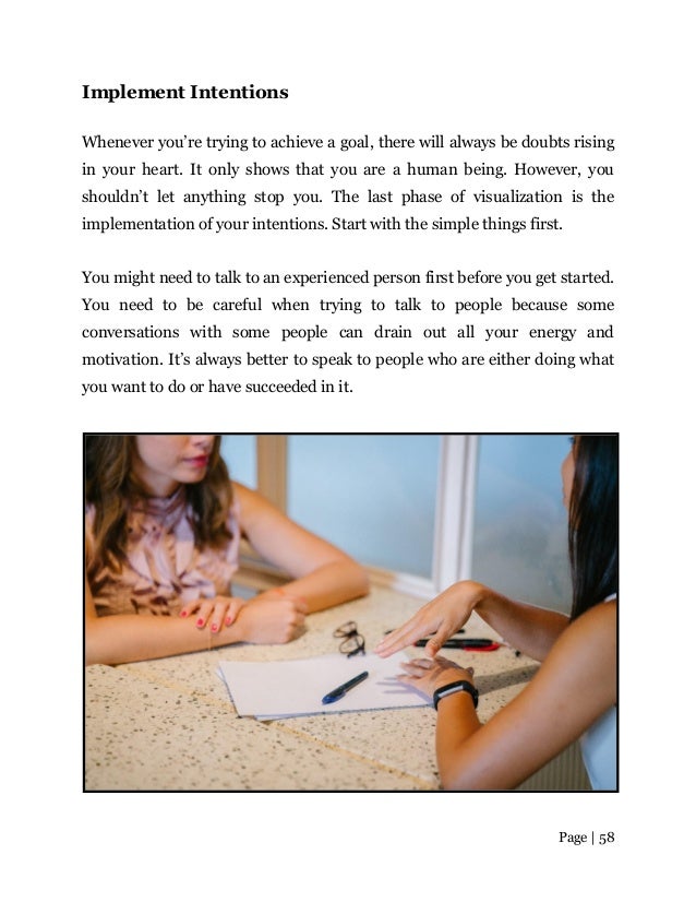 Page | 58
Implement Intentions
Whenever you’re trying to achieve a goal, there will always be doubts rising
in your heart. It only shows that you are a human being. However, you
shouldn’t let anything stop you. The last phase of visualization is the
implementation of your intentions. Start with the simple things first.
You might need to talk to an experienced person first before you get started.
You need to be careful when trying to talk to people because some
conversations with some people can drain out all your energy and
motivation. It’s always better to speak to people who are either doing what
you want to do or have succeeded in it.
 