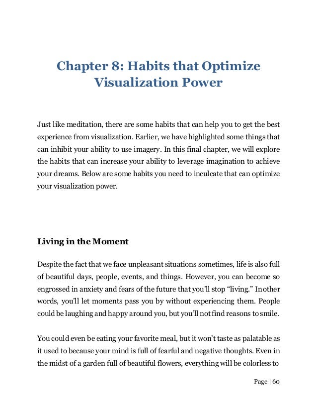 Page | 60
Chapter 8: Habits that Optimize
Visualization Power
Just like meditation, there are some habits that can help you to get the best
experience from visualization. Earlier, we have highlighted some things that
can inhibit your ability to use imagery. In this final chapter, we will explore
the habits that can increase your ability to leverage imagination to achieve
your dreams. Below are some habits you need to inculcate that can optimize
your visualization power.
Living in the Moment
Despite the fact that we face unpleasant situations sometimes, life is also full
of beautiful days, people, events, and things. However, you can become so
engrossed in anxiety and fears of the future that you’ll stop “living.” Inother
words, you’ll let moments pass you by without experiencing them. People
could be laughing and happy around you, but you’ll not find reasons to smile.
You could even be eating your favorite meal, but it won’t taste as palatable as
it used to because your mind is full of fearful and negative thoughts. Even in
the midst of a garden full of beautiful flowers, everything will be colorless to
 