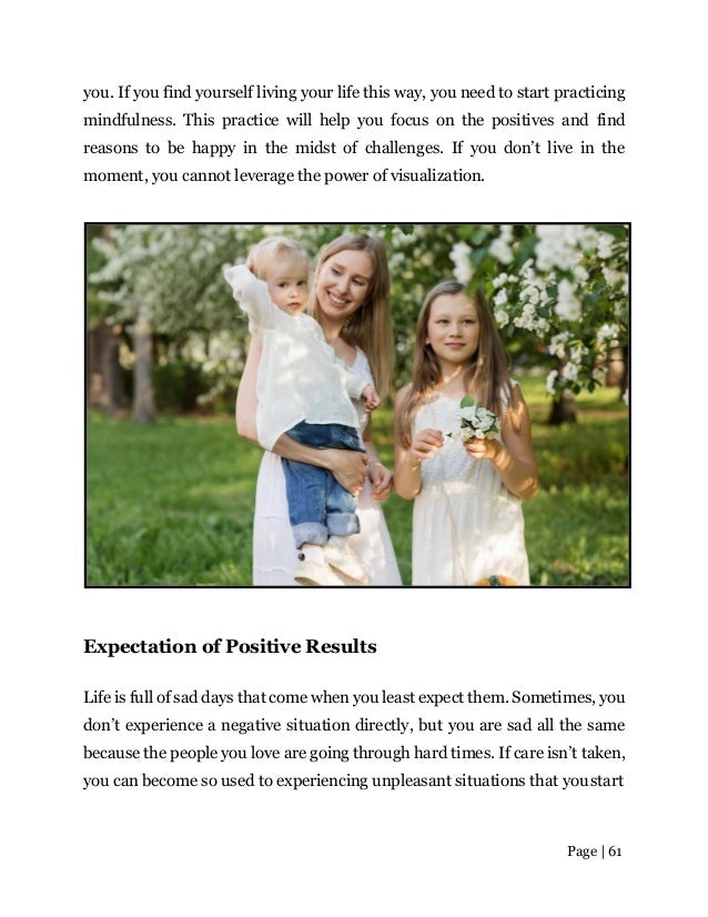 Page | 61
you. If you find yourself living your life this way, you need to start practicing
mindfulness. This practice will help you focus on the positives and find
reasons to be happy in the midst of challenges. If you don’t live in the
moment, you cannot leverage the power of visualization.
Expectation of Positive Results
Life is full of sad days that come when you least expect them. Sometimes, you
don’t experience a negative situation directly, but you are sad all the same
because the people you love are going through hard times. If care isn’t taken,
you can become so used to experiencing unpleasant situations that youstart
 