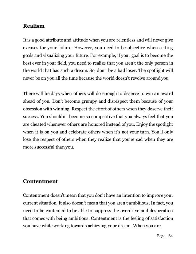 Page | 64
Realism
It is a good attribute and attitude when you are relentless and will never give
excuses for your failure. However, you need to be objective when setting
goals and visualizing your future. For example, if your goal is to become the
best ever in your field, you need to realize that you aren’t the only person in
the world that has such a dream. So, don’t be a bad loser. The spotlight will
never be on you all the time because the world doesn’t revolve aroundyou.
There will be days when others will do enough to deserve to win an award
ahead of you. Don’t become grumpy and disrespect them because of your
obsession with winning. Respect the effort of others when they deserve their
success. You shouldn’t become so competitive that you always feel that you
are cheated whenever others are honored instead of you. Enjoy thespotlight
when it is on you and celebrate others when it’s not your turn. You’ll only
lose the respect of others when they realize that you’re sad when they are
more successful than you.
Contentment
Contentment doesn’t mean that you don’t have an intention to improve your
current situation. It also doesn’t mean that you aren’t ambitious. In fact, you
need to be contented to be able to suppress the overdrive and desperation
that comes with being ambitious. Contentment is the feeling of satisfaction
you have while working towards achieving your dream. When you are
 