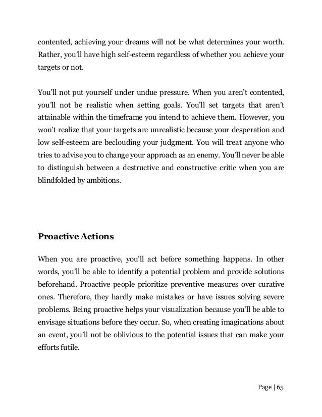 Page | 65
contented, achieving your dreams will not be what determines your worth.
Rather, you’ll have high self-esteem regardless of whether you achieve your
targets or not.
You’ll not put yourself under undue pressure. When you aren’t contented,
you’ll not be realistic when setting goals. You’ll set targets that aren’t
attainable within the timeframe you intend to achieve them. However, you
won’t realize that your targets are unrealistic because your desperation and
low self-esteem are beclouding your judgment. You will treat anyone who
tries to advise you to change your approach as an enemy. You’ll never be able
to distinguish between a destructive and constructive critic when you are
blindfolded by ambitions.
Proactive Actions
When you are proactive, you’ll act before something happens. In other
words, you’ll be able to identify a potential problem and provide solutions
beforehand. Proactive people prioritize preventive measures over curative
ones. Therefore, they hardly make mistakes or have issues solving severe
problems. Being proactive helps your visualization because you’ll be able to
envisage situations before they occur. So, when creating imaginations about
an event, you’ll not be oblivious to the potential issues that can make your
efforts futile.
 