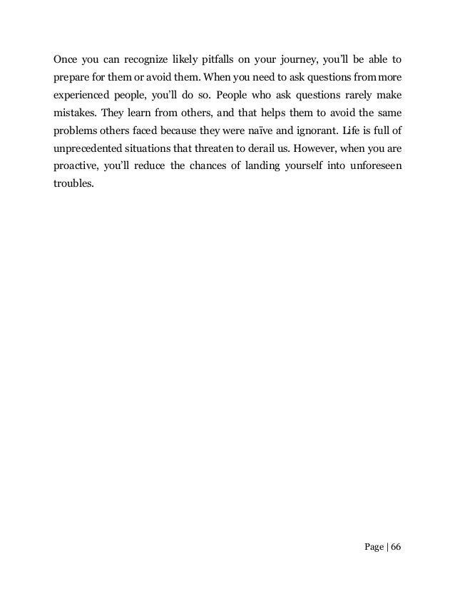 Page | 66
Once you can recognize likely pitfalls on your journey, you’ll be able to
prepare for them or avoid them. When you need to ask questions frommore
experienced people, you’ll do so. People who ask questions rarely make
mistakes. They learn from others, and that helps them to avoid the same
problems others faced because they were naïve and ignorant. Life is full of
unprecedented situations that threaten to derail us. However, when you are
proactive, you’ll reduce the chances of landing yourself into unforeseen
troubles.
 