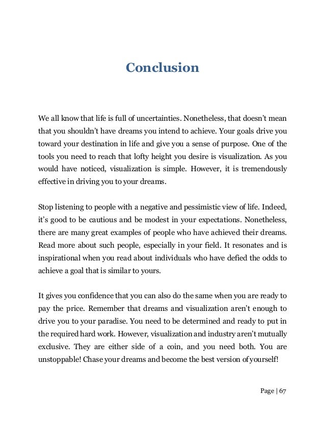 Page | 67
Conclusion
We all know that life is full of uncertainties. Nonetheless, that doesn’t mean
that you shouldn’t have dreams you intend to achieve. Your goals drive you
toward your destination in life and give you a sense of purpose. One of the
tools you need to reach that lofty height you desire is visualization. As you
would have noticed, visualization is simple. However, it is tremendously
effective in driving you to your dreams.
Stop listening to people with a negative and pessimistic view of life. Indeed,
it’s good to be cautious and be modest in your expectations. Nonetheless,
there are many great examples of people who have achieved their dreams.
Read more about such people, especially in your field. It resonates and is
inspirational when you read about individuals who have defied the odds to
achieve a goal that is similar to yours.
It gives you confidence that you can also do the same when you are ready to
pay the price. Remember that dreams and visualization aren’t enough to
drive you to your paradise. You need to be determined and ready to put in
the required hard work. However, visualization and industry aren’t mutually
exclusive. They are either side of a coin, and you need both. You are
unstoppable! Chase your dreams and become the best version ofyourself!
 