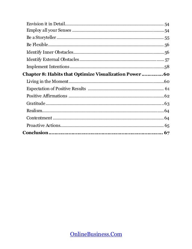 OnlineBusiness.Com
Envision it in Detail.................................................................................. 54
Employ all your Senses ............................................................................54
Be a Storyteller......................................................................................... 55
Be Flexible................................................................................................ 56
Identify Inner Obstacles...........................................................................56
Identify External Obstacles...................................................................... 57
Implement Intentions ..............................................................................58
Chapter 8: Habits that Optimize Visualization Power ...............60
Living in the Moment...............................................................................60
Expectation of Positive Results ............................................................... 61
Positive Affirmations ...............................................................................62
Gratitude ..................................................................................................63
Realism.....................................................................................................64
Contentment ............................................................................................64
Proactive Actions......................................................................................65
Conclusion................................................................................ 67
 