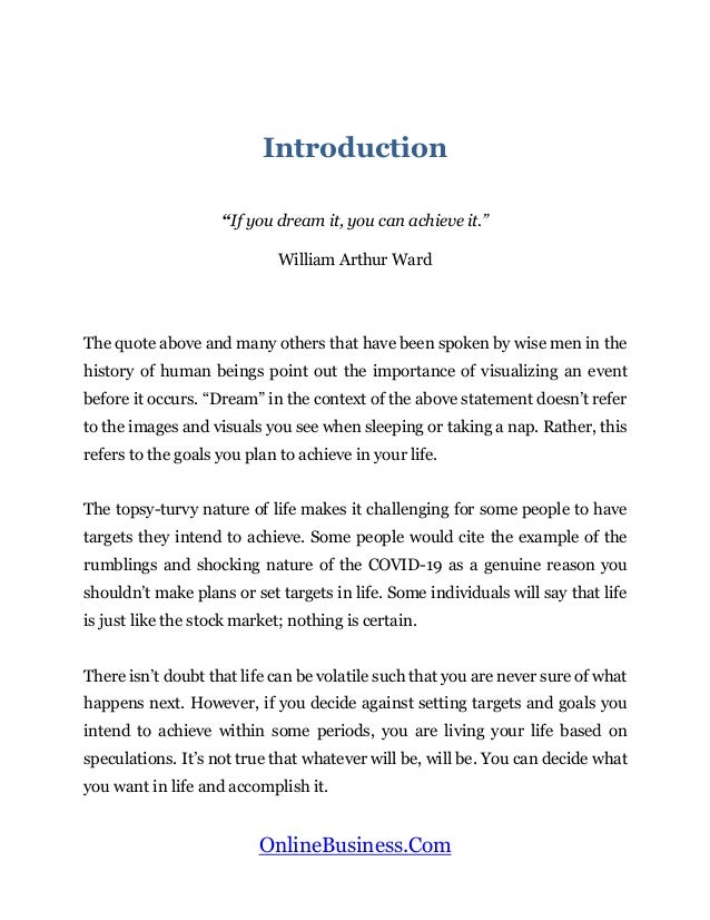 OnlineBusiness.Com
Introduction
“If you dream it, you can achieve it.”
William Arthur Ward
The quote above and many others that have been spoken by wise men in the
history of human beings point out the importance of visualizing an event
before it occurs. “Dream” in the context of the above statement doesn’t refer
to the images and visuals you see when sleeping or taking a nap. Rather, this
refers to the goals you plan to achieve in your life.
The topsy-turvy nature of life makes it challenging for some people to have
targets they intend to achieve. Some people would cite the example of the
rumblings and shocking nature of the COVID-19 as a genuine reason you
shouldn’t make plans or set targets in life. Some individuals will say that life
is just like the stock market; nothing is certain.
There isn’t doubt that life can be volatile such that you are never sure of what
happens next. However, if you decide against setting targets and goals you
intend to achieve within some periods, you are living your life based on
speculations. It’s not true that whatever will be, will be. You can decide what
you want in life and accomplish it.
 