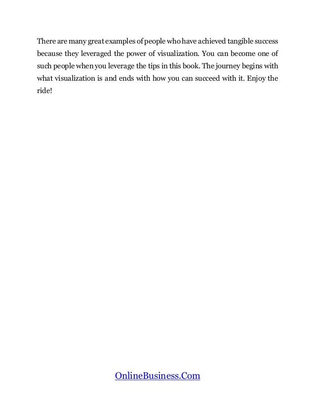 OnlineBusiness.Com
There are many great examples of people who have achieved tangible success
because they leveraged the power of visualization. You can become one of
such people when you leverage the tips in this book. The journey begins with
what visualization is and ends with how you can succeed with it. Enjoy the
ride!
 