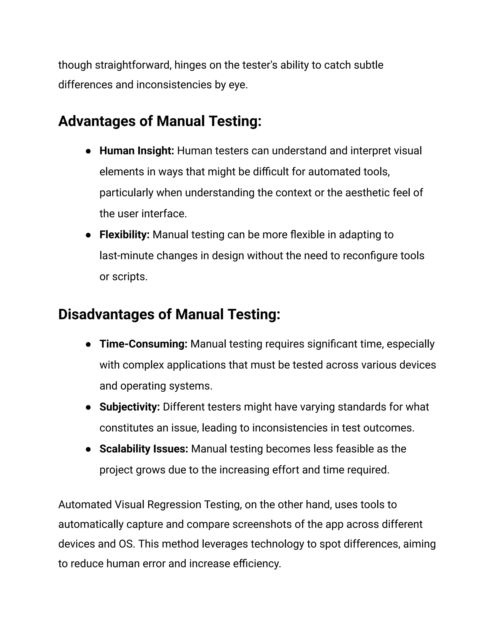 though straightforward, hinges on the tester's ability to catch subtle
differences and inconsistencies by eye.
Advantages of Manual Testing:
● Human Insight: Human testers can understand and interpret visual
elements in ways that might be difficult for automated tools,
particularly when understanding the context or the aesthetic feel of
the user interface.
● Flexibility: Manual testing can be more flexible in adapting to
last-minute changes in design without the need to reconfigure tools
or scripts.
Disadvantages of Manual Testing:
● Time-Consuming: Manual testing requires significant time, especially
with complex applications that must be tested across various devices
and operating systems.
● Subjectivity: Different testers might have varying standards for what
constitutes an issue, leading to inconsistencies in test outcomes.
● Scalability Issues: Manual testing becomes less feasible as the
project grows due to the increasing effort and time required.
Automated Visual Regression Testing, on the other hand, uses tools to
automatically capture and compare screenshots of the app across different
devices and OS. This method leverages technology to spot differences, aiming
to reduce human error and increase efficiency.
 