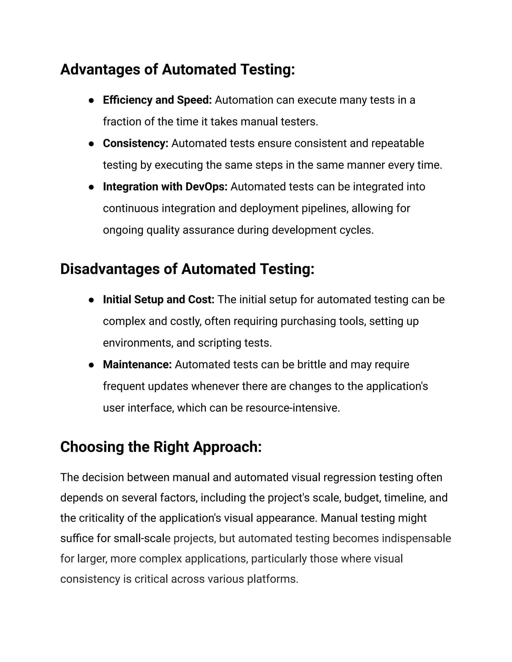 Advantages of Automated Testing:
● Efficiency and Speed: Automation can execute many tests in a
fraction of the time it takes manual testers.
● Consistency: Automated tests ensure consistent and repeatable
testing by executing the same steps in the same manner every time.
● Integration with DevOps: Automated tests can be integrated into
continuous integration and deployment pipelines, allowing for
ongoing quality assurance during development cycles.
Disadvantages of Automated Testing:
● Initial Setup and Cost: The initial setup for automated testing can be
complex and costly, often requiring purchasing tools, setting up
environments, and scripting tests.
● Maintenance: Automated tests can be brittle and may require
frequent updates whenever there are changes to the application's
user interface, which can be resource-intensive.
Choosing the Right Approach:
The decision between manual and automated visual regression testing often
depends on several factors, including the project's scale, budget, timeline, and
the criticality of the application's visual appearance. Manual testing might
suffice for small-scale projects, but automated testing becomes indispensable
for larger, more complex applications, particularly those where visual
consistency is critical across various platforms.
 