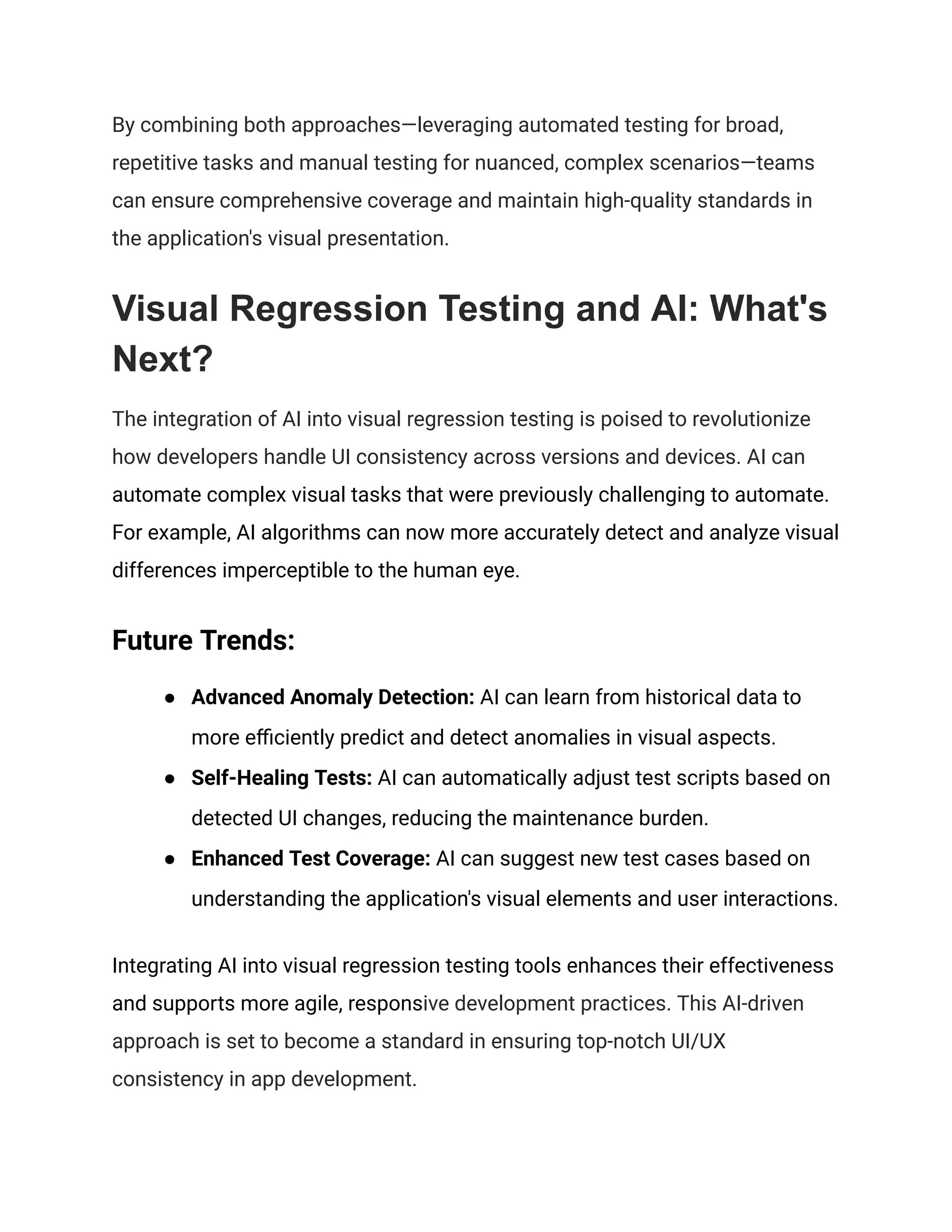 By combining both approaches—leveraging automated testing for broad,
repetitive tasks and manual testing for nuanced, complex scenarios—teams
can ensure comprehensive coverage and maintain high-quality standards in
the application's visual presentation.
Visual Regression Testing and AI: What's
Next?
The integration of AI into visual regression testing is poised to revolutionize
how developers handle UI consistency across versions and devices. AI can
automate complex visual tasks that were previously challenging to automate.
For example, AI algorithms can now more accurately detect and analyze visual
differences imperceptible to the human eye.
Future Trends:
● Advanced Anomaly Detection: AI can learn from historical data to
more efficiently predict and detect anomalies in visual aspects.
● Self-Healing Tests: AI can automatically adjust test scripts based on
detected UI changes, reducing the maintenance burden.
● Enhanced Test Coverage: AI can suggest new test cases based on
understanding the application's visual elements and user interactions.
Integrating AI into visual regression testing tools enhances their effectiveness
and supports more agile, responsive development practices. This AI-driven
approach is set to become a standard in ensuring top-notch UI/UX
consistency in app development.
 