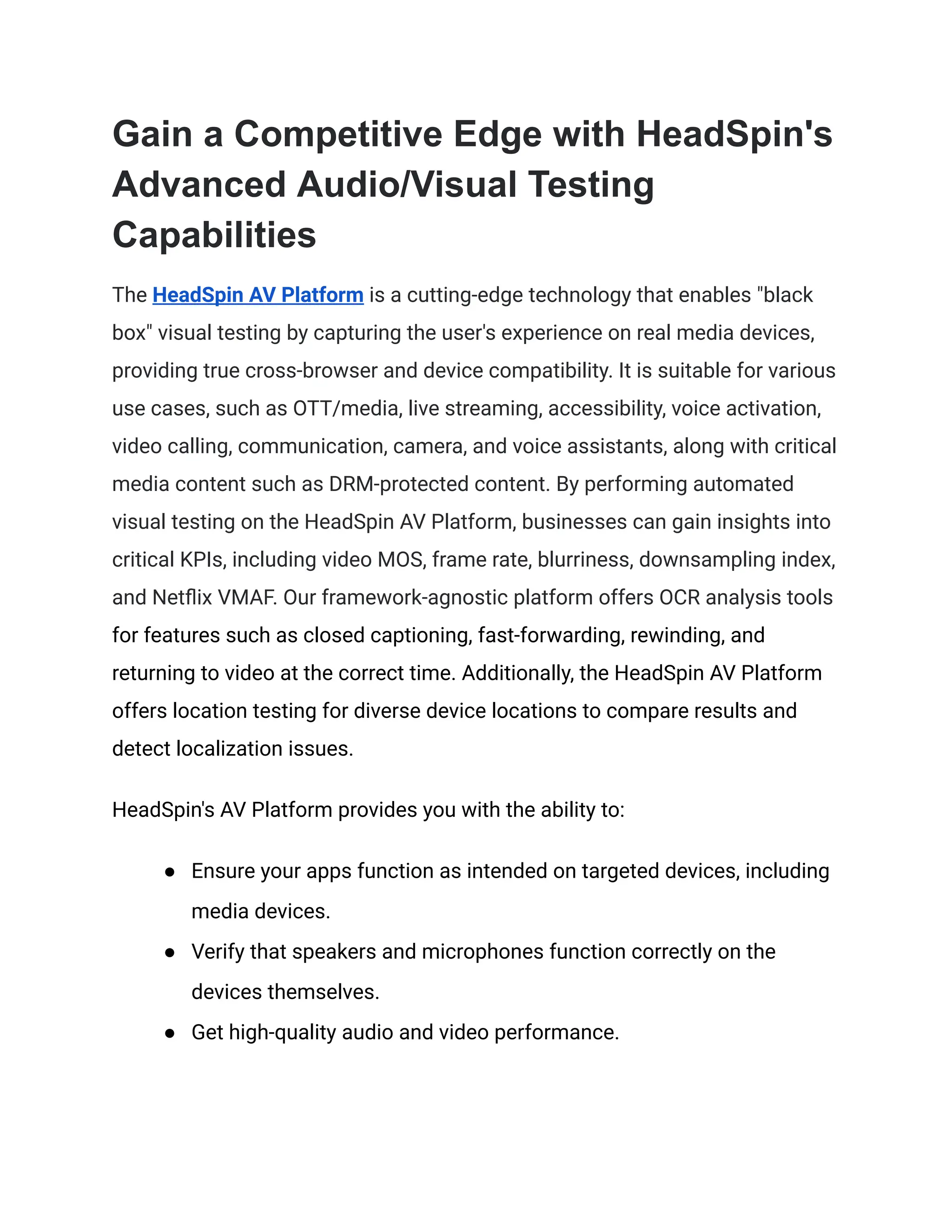 Gain a Competitive Edge with HeadSpin's
Advanced Audio/Visual Testing
Capabilities
The HeadSpin AV Platform is a cutting-edge technology that enables "black
box" visual testing by capturing the user's experience on real media devices,
providing true cross-browser and device compatibility. It is suitable for various
use cases, such as OTT/media, live streaming, accessibility, voice activation,
video calling, communication, camera, and voice assistants, along with critical
media content such as DRM-protected content. By performing automated
visual testing on the HeadSpin AV Platform, businesses can gain insights into
critical KPIs, including video MOS, frame rate, blurriness, downsampling index,
and Netflix VMAF. Our framework-agnostic platform offers OCR analysis tools
for features such as closed captioning, fast-forwarding, rewinding, and
returning to video at the correct time. Additionally, the HeadSpin AV Platform
offers location testing for diverse device locations to compare results and
detect localization issues.
HeadSpin's AV Platform provides you with the ability to:
● Ensure your apps function as intended on targeted devices, including
media devices.
● Verify that speakers and microphones function correctly on the
devices themselves.
● Get high-quality audio and video performance.
 