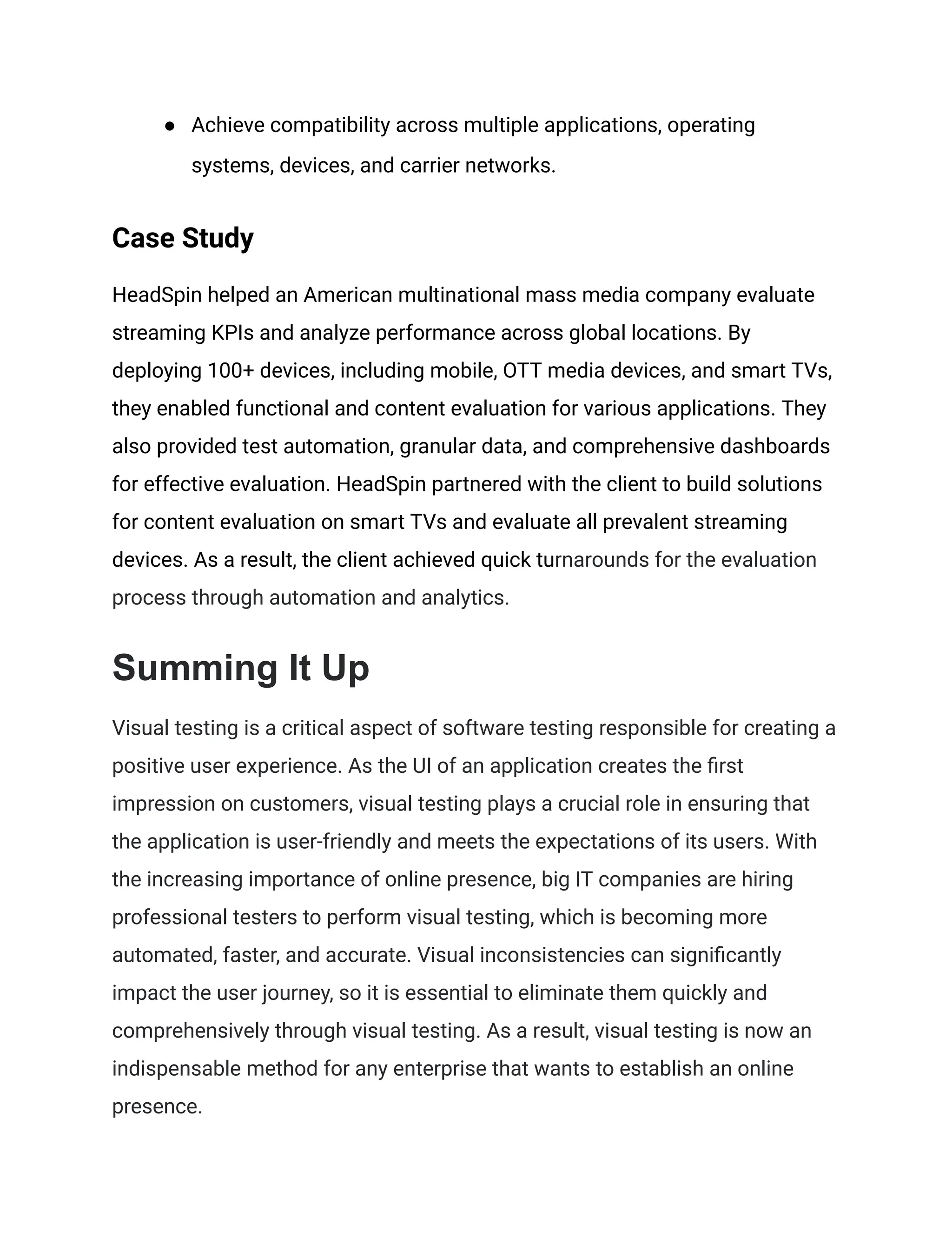 ● Achieve compatibility across multiple applications, operating
systems, devices, and carrier networks.
Case Study
HeadSpin helped an American multinational mass media company evaluate
streaming KPIs and analyze performance across global locations. By
deploying 100+ devices, including mobile, OTT media devices, and smart TVs,
they enabled functional and content evaluation for various applications. They
also provided test automation, granular data, and comprehensive dashboards
for effective evaluation. HeadSpin partnered with the client to build solutions
for content evaluation on smart TVs and evaluate all prevalent streaming
devices. As a result, the client achieved quick turnarounds for the evaluation
process through automation and analytics.
Summing It Up
Visual testing is a critical aspect of software testing responsible for creating a
positive user experience. As the UI of an application creates the first
impression on customers, visual testing plays a crucial role in ensuring that
the application is user-friendly and meets the expectations of its users. With
the increasing importance of online presence, big IT companies are hiring
professional testers to perform visual testing, which is becoming more
automated, faster, and accurate. Visual inconsistencies can significantly
impact the user journey, so it is essential to eliminate them quickly and
comprehensively through visual testing. As a result, visual testing is now an
indispensable method for any enterprise that wants to establish an online
presence.
 