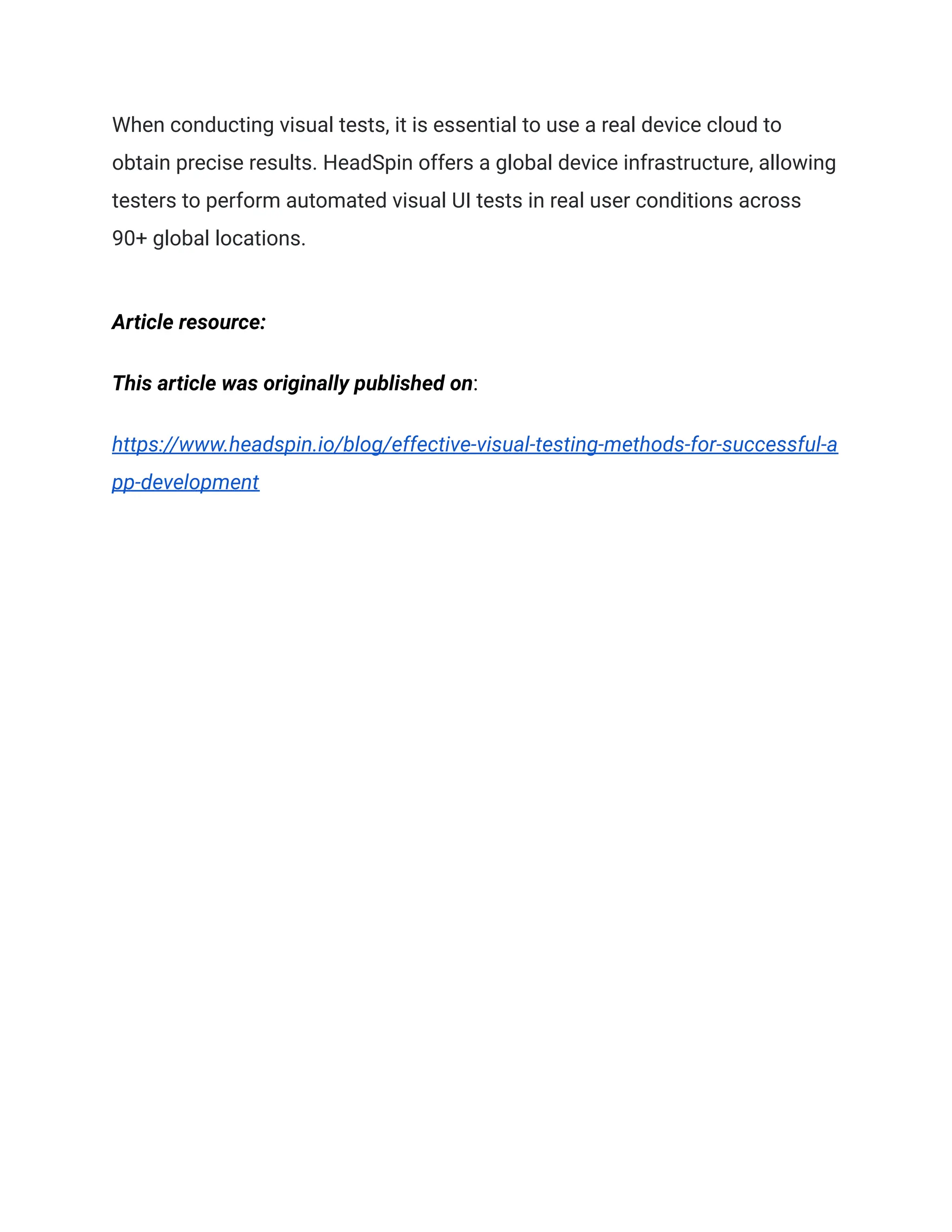 When conducting visual tests, it is essential to use a real device cloud to
obtain precise results. HeadSpin offers a global device infrastructure, allowing
testers to perform automated visual UI tests in real user conditions across
90+ global locations.
Article resource:
This article was originally published on:
https://www.headspin.io/blog/effective-visual-testing-methods-for-successful-a
pp-development
 