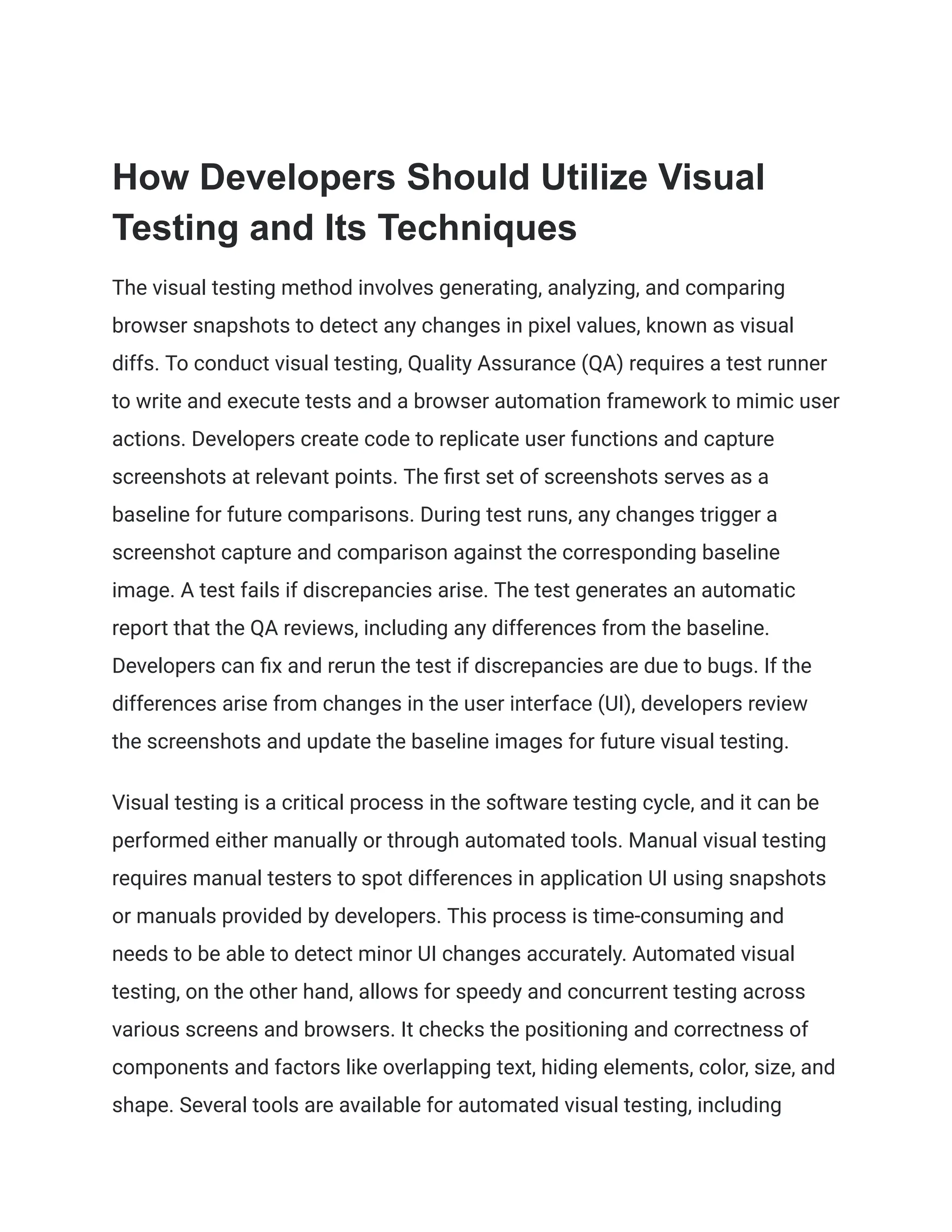 How Developers Should Utilize Visual
Testing and Its Techniques
The visual testing method involves generating, analyzing, and comparing
browser snapshots to detect any changes in pixel values, known as visual
diffs. To conduct visual testing, Quality Assurance (QA) requires a test runner
to write and execute tests and a browser automation framework to mimic user
actions. Developers create code to replicate user functions and capture
screenshots at relevant points. The first set of screenshots serves as a
baseline for future comparisons. During test runs, any changes trigger a
screenshot capture and comparison against the corresponding baseline
image. A test fails if discrepancies arise. The test generates an automatic
report that the QA reviews, including any differences from the baseline.
Developers can fix and rerun the test if discrepancies are due to bugs. If the
differences arise from changes in the user interface (UI), developers review
the screenshots and update the baseline images for future visual testing.
Visual testing is a critical process in the software testing cycle, and it can be
performed either manually or through automated tools. Manual visual testing
requires manual testers to spot differences in application UI using snapshots
or manuals provided by developers. This process is time-consuming and
needs to be able to detect minor UI changes accurately. Automated visual
testing, on the other hand, allows for speedy and concurrent testing across
various screens and browsers. It checks the positioning and correctness of
components and factors like overlapping text, hiding elements, color, size, and
shape. Several tools are available for automated visual testing, including
 