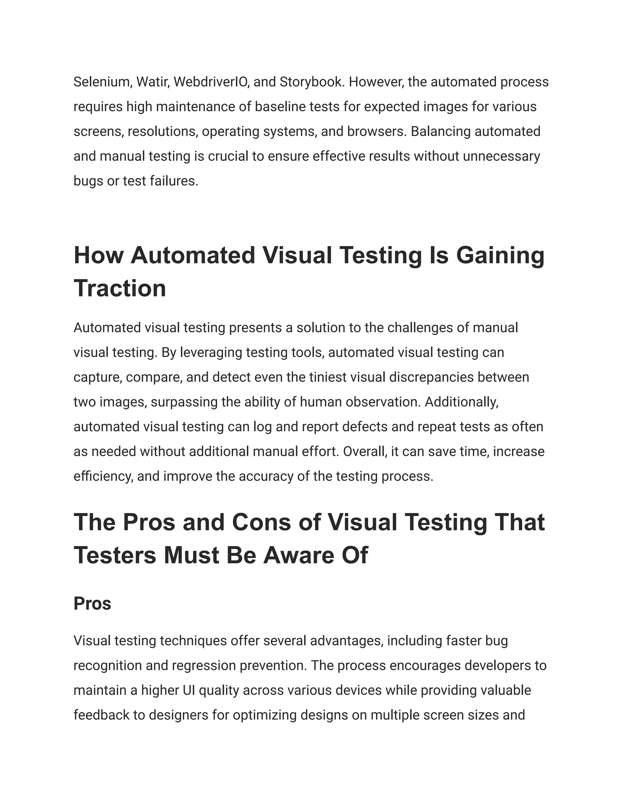 Selenium, Watir, WebdriverIO, and Storybook. However, the automated process
requires high maintenance of baseline tests for expected images for various
screens, resolutions, operating systems, and browsers. Balancing automated
and manual testing is crucial to ensure effective results without unnecessary
bugs or test failures.
How Automated Visual Testing Is Gaining
Traction
Automated visual testing presents a solution to the challenges of manual
visual testing. By leveraging testing tools, automated visual testing can
capture, compare, and detect even the tiniest visual discrepancies between
two images, surpassing the ability of human observation. Additionally,
automated visual testing can log and report defects and repeat tests as often
as needed without additional manual effort. Overall, it can save time, increase
efficiency, and improve the accuracy of the testing process.
The Pros and Cons of Visual Testing That
Testers Must Be Aware Of
Pros
Visual testing techniques offer several advantages, including faster bug
recognition and regression prevention. The process encourages developers to
maintain a higher UI quality across various devices while providing valuable
feedback to designers for optimizing designs on multiple screen sizes and
 
