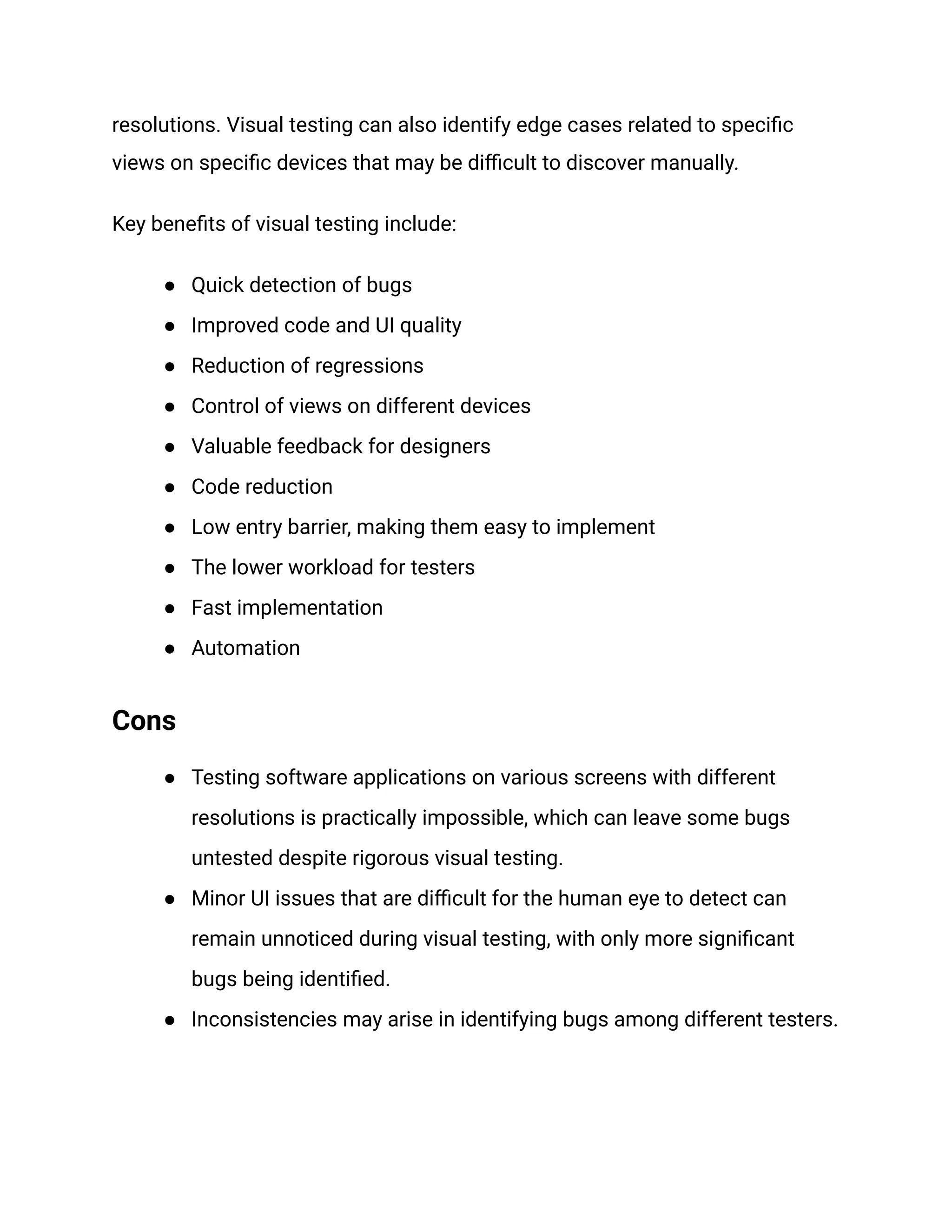 resolutions. Visual testing can also identify edge cases related to specific
views on specific devices that may be difficult to discover manually.
Key benefits of visual testing include:
● Quick detection of bugs
● Improved code and UI quality
● Reduction of regressions
● Control of views on different devices
● Valuable feedback for designers
● Code reduction
● Low entry barrier, making them easy to implement
● The lower workload for testers
● Fast implementation
● Automation
Cons
● Testing software applications on various screens with different
resolutions is practically impossible, which can leave some bugs
untested despite rigorous visual testing.
● Minor UI issues that are difficult for the human eye to detect can
remain unnoticed during visual testing, with only more significant
bugs being identified.
● Inconsistencies may arise in identifying bugs among different testers.
 