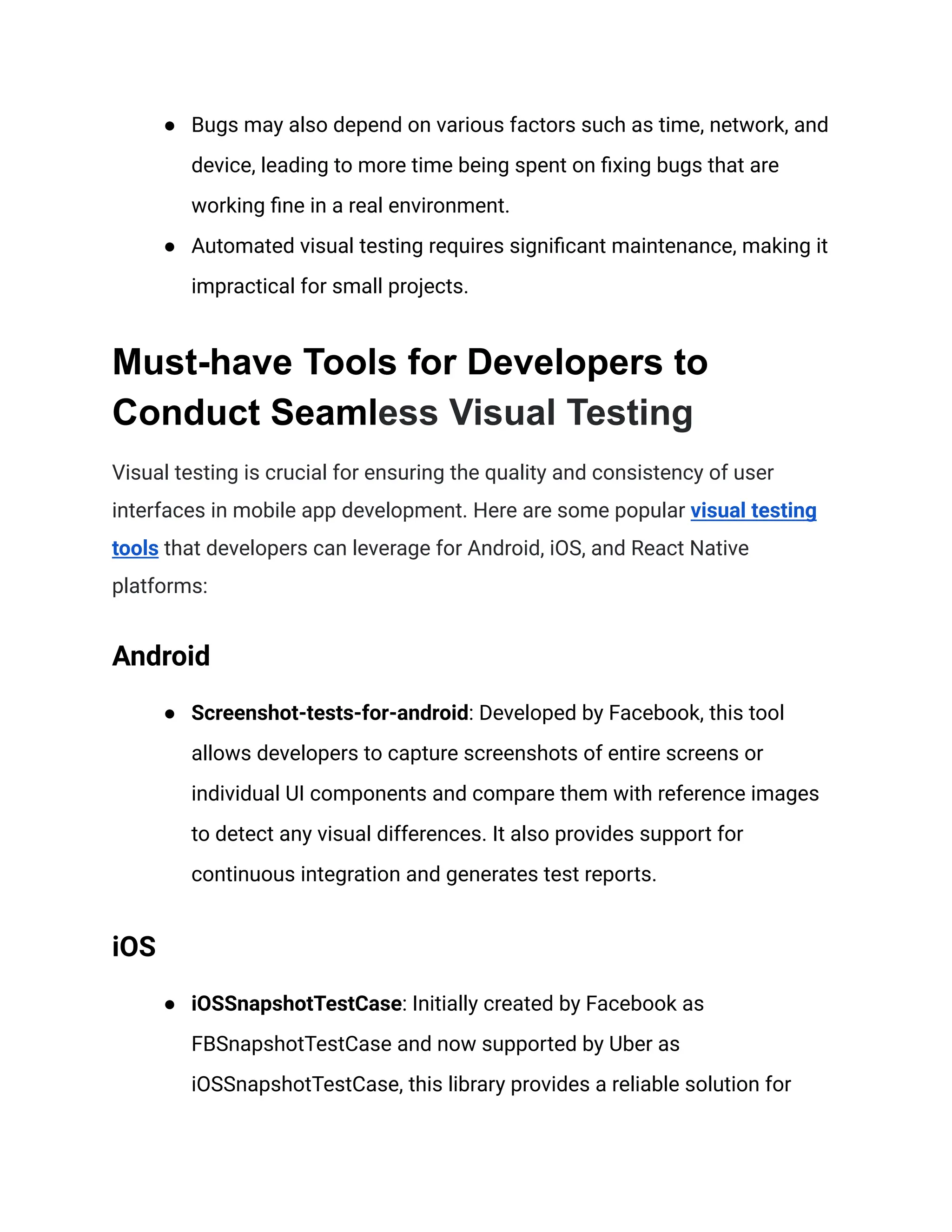 ● Bugs may also depend on various factors such as time, network, and
device, leading to more time being spent on fixing bugs that are
working fine in a real environment.
● Automated visual testing requires significant maintenance, making it
impractical for small projects.
Must-have Tools for Developers to
Conduct Seamless Visual Testing
Visual testing is crucial for ensuring the quality and consistency of user
interfaces in mobile app development. Here are some popular visual testing
tools that developers can leverage for Android, iOS, and React Native
platforms:
Android
● Screenshot-tests-for-android: Developed by Facebook, this tool
allows developers to capture screenshots of entire screens or
individual UI components and compare them with reference images
to detect any visual differences. It also provides support for
continuous integration and generates test reports.
iOS
● iOSSnapshotTestCase: Initially created by Facebook as
FBSnapshotTestCase and now supported by Uber as
iOSSnapshotTestCase, this library provides a reliable solution for
 