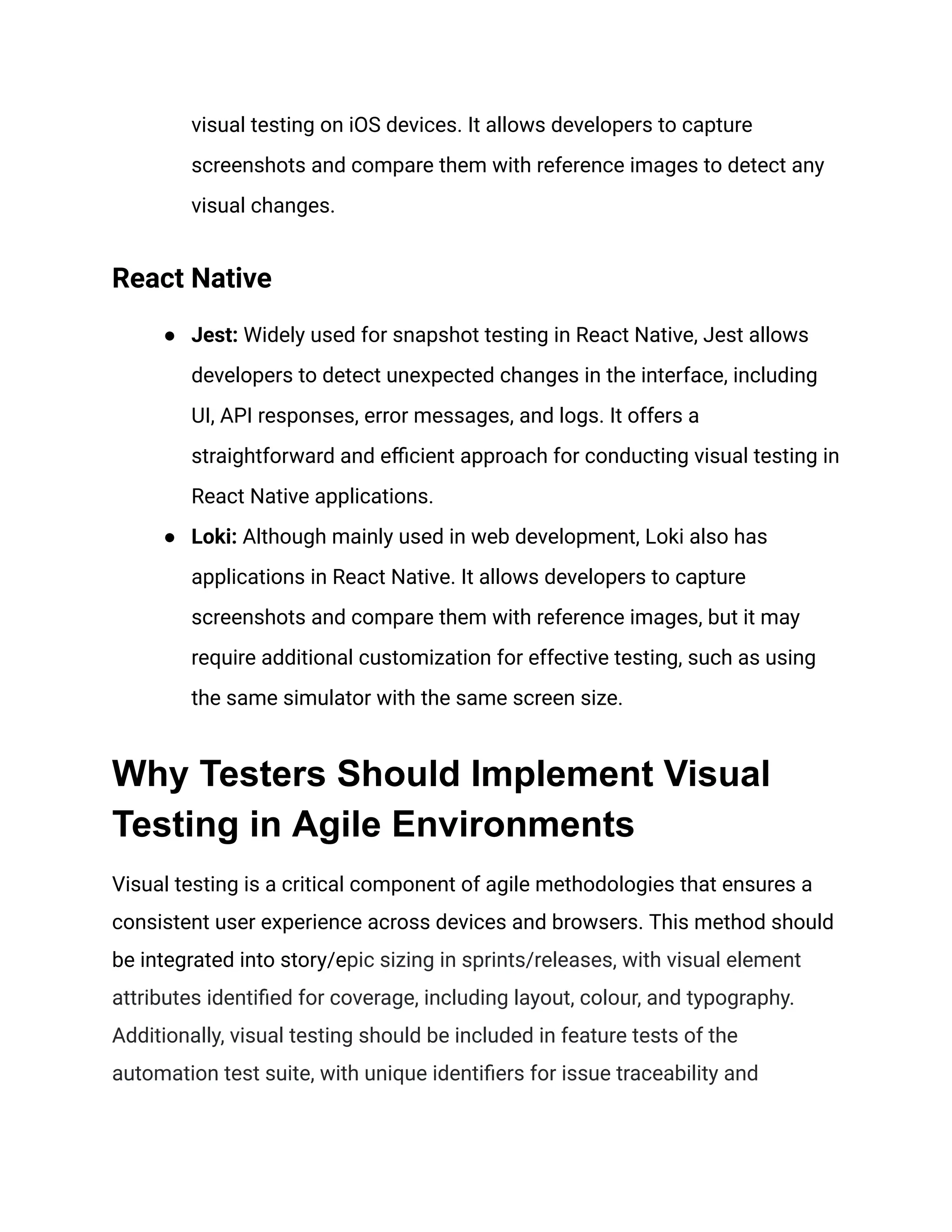 visual testing on iOS devices. It allows developers to capture
screenshots and compare them with reference images to detect any
visual changes.
React Native
● Jest: Widely used for snapshot testing in React Native, Jest allows
developers to detect unexpected changes in the interface, including
UI, API responses, error messages, and logs. It offers a
straightforward and efficient approach for conducting visual testing in
React Native applications.
● Loki: Although mainly used in web development, Loki also has
applications in React Native. It allows developers to capture
screenshots and compare them with reference images, but it may
require additional customization for effective testing, such as using
the same simulator with the same screen size.
Why Testers Should Implement Visual
Testing in Agile Environments
Visual testing is a critical component of agile methodologies that ensures a
consistent user experience across devices and browsers. This method should
be integrated into story/epic sizing in sprints/releases, with visual element
attributes identified for coverage, including layout, colour, and typography.
Additionally, visual testing should be included in feature tests of the
automation test suite, with unique identifiers for issue traceability and
 