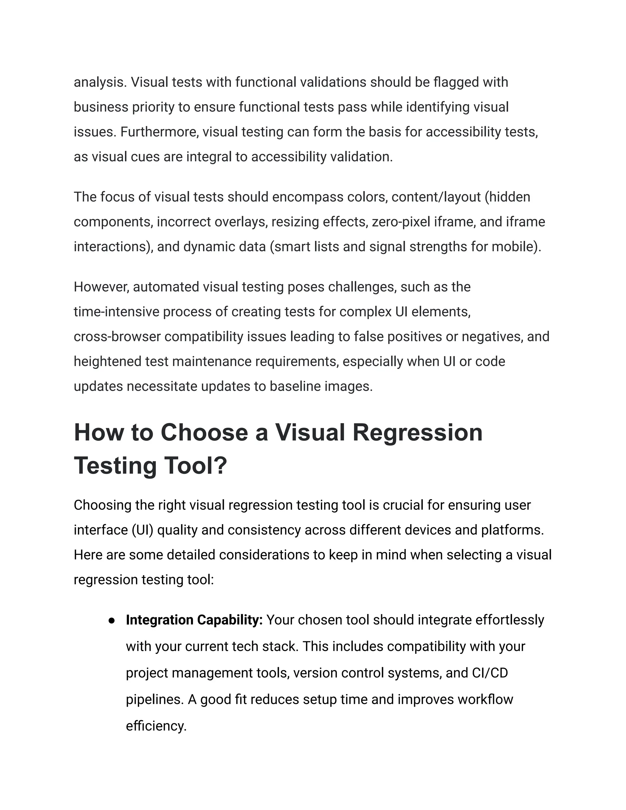 analysis. Visual tests with functional validations should be flagged with
business priority to ensure functional tests pass while identifying visual
issues. Furthermore, visual testing can form the basis for accessibility tests,
as visual cues are integral to accessibility validation.
The focus of visual tests should encompass colors, content/layout (hidden
components, incorrect overlays, resizing effects, zero-pixel iframe, and iframe
interactions), and dynamic data (smart lists and signal strengths for mobile).
However, automated visual testing poses challenges, such as the
time-intensive process of creating tests for complex UI elements,
cross-browser compatibility issues leading to false positives or negatives, and
heightened test maintenance requirements, especially when UI or code
updates necessitate updates to baseline images.
How to Choose a Visual Regression
Testing Tool?
Choosing the right visual regression testing tool is crucial for ensuring user
interface (UI) quality and consistency across different devices and platforms.
Here are some detailed considerations to keep in mind when selecting a visual
regression testing tool:
● Integration Capability: Your chosen tool should integrate effortlessly
with your current tech stack. This includes compatibility with your
project management tools, version control systems, and CI/CD
pipelines. A good fit reduces setup time and improves workflow
efficiency.
 