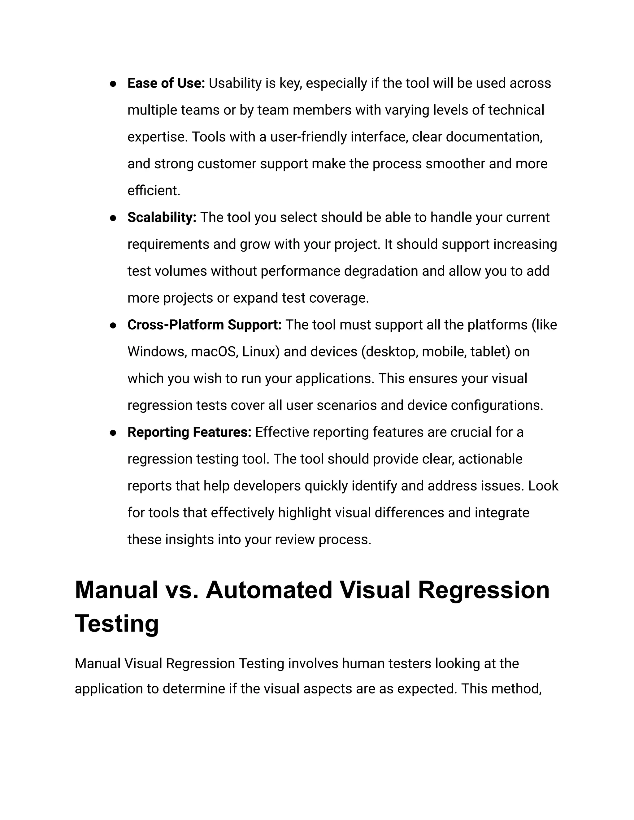 ● Ease of Use: Usability is key, especially if the tool will be used across
multiple teams or by team members with varying levels of technical
expertise. Tools with a user-friendly interface, clear documentation,
and strong customer support make the process smoother and more
efficient.
● Scalability: The tool you select should be able to handle your current
requirements and grow with your project. It should support increasing
test volumes without performance degradation and allow you to add
more projects or expand test coverage.
● Cross-Platform Support: The tool must support all the platforms (like
Windows, macOS, Linux) and devices (desktop, mobile, tablet) on
which you wish to run your applications. This ensures your visual
regression tests cover all user scenarios and device configurations.
● Reporting Features: Effective reporting features are crucial for a
regression testing tool. The tool should provide clear, actionable
reports that help developers quickly identify and address issues. Look
for tools that effectively highlight visual differences and integrate
these insights into your review process.
Manual vs. Automated Visual Regression
Testing
Manual Visual Regression Testing involves human testers looking at the
application to determine if the visual aspects are as expected. This method,
 