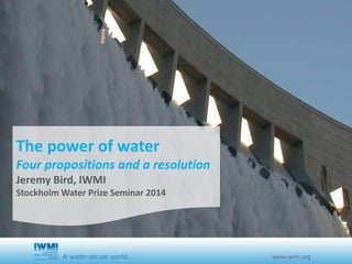 The Power of Water 
Four propositions and 
a resolution 
Jeremy Bird, IWMI 
Stockholm Water Prize Seminar 2014 
 