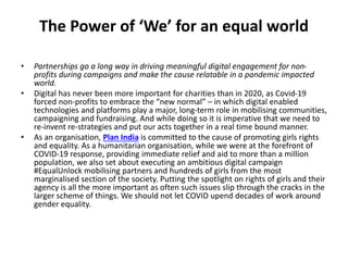 The Power of ‘We’ for an equal world
• Partnerships go a long way in driving meaningful digital engagement for non-
profits during campaigns and make the cause relatable in a pandemic impacted
world.
• Digital has never been more important for charities than in 2020, as Covid-19
forced non-profits to embrace the “new normal” – in which digital enabled
technologies and platforms play a major, long-term role in mobilising communities,
campaigning and fundraising. And while doing so it is imperative that we need to
re-invent re-strategies and put our acts together in a real time bound manner.
• As an organisation, Plan India is committed to the cause of promoting girls rights
and equality. As a humanitarian organisation, while we were at the forefront of
COVID-19 response, providing immediate relief and aid to more than a million
population, we also set about executing an ambitious digital campaign
#EqualUnlock mobilising partners and hundreds of girls from the most
marginalised section of the society. Putting the spotlight on rights of girls and their
agency is all the more important as often such issues slip through the cracks in the
larger scheme of things. We should not let COVID upend decades of work around
gender equality.
 
