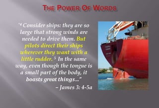 “4 Consider ships: they are so
large that strong winds are
needed to drive them. But
pilots direct their ships
wherever they want with a
little rudder. 5 In the same
way, even though the tongue is
a small part of the body, it
boasts great things…”
– James 3: 4-5a
 
