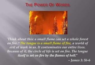 “Think about this: a small flame can set a whole forest
on fire. 6 The tongue is a small flame of fire, a world of
evil at work in us. It contaminates our entire lives.
Because of it, the circle of life is set on fire. The tongue
itself is set on fire by the flames of hell.”
– James 3: 5b-6
 