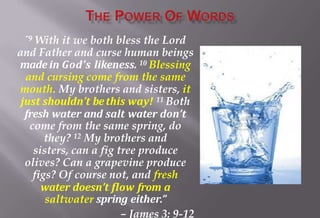 “9 With it we both bless the Lord
and Father and curse human beings
made in God’s likeness. 10 Blessing
and cursing come from the same
mouth. My brothers and sisters, it
just shouldn’t bethis way! 11 Both
fresh water and salt water don’t
come from the same spring, do
they? 12 My brothers and
sisters, can a fig tree produce
olives? Can a grapevine produce
figs? Of course not, and fresh
water doesn’t flow from a
saltwater spring either.”
– James 3: 9-12
 