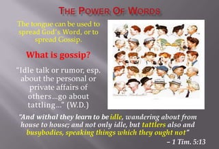 The tongue can be used to
spread God’s Word, or to
spread Gossip.
What is gossip?
“Idle talk or rumor, esp.
about the personal or
private affairs of
others…go about
tattling…” (W.D.)
“And withal they learn to beidle, wandering about from
house to house; and not only idle, but tattlers also and
busybodies, speaking things which they ought not”
– 1 Tim. 5:13
 