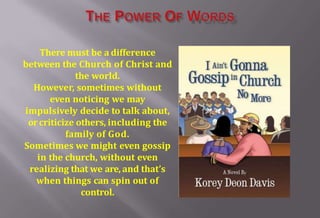 There must be a difference
between the Church of Christ and
the world.
However, sometimes without
even noticing we may
impulsively decide to talk about,
orcriticize others, including the
family of God.
Sometimes we might even gossip
in the church, without even
realizing that we are, and that’s
when things can spin out of
control.
 