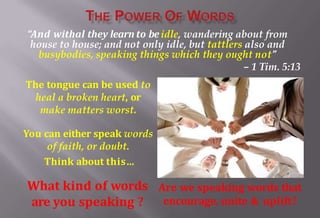 What kind of words
are you speaking ?
“And withal they learn to beidle, wandering about from
house to house; and not only idle, but tattlers also and
busybodies, speaking things which they ought not”
– 1 Tim. 5:13
The tongue can be used to
heal a broken heart, or
make matters worst.
You can either speak words
of faith, or doubt.
Think about this…
Are we speaking words that
encourage, unite & uplift?
 