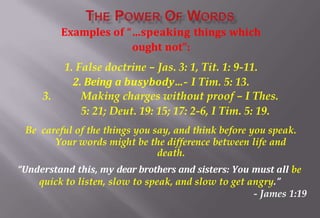 Examples of “…speaking things which
ought not”:
1. False doctrine – Jas. 3: 1, Tit. 1: 9-11.
2. Being a busybody…- I Tim. 5: 13.
3. Making charges without proof – I Thes.
5: 21; Deut. 19: 15; 17: 2-6, I Tim. 5: 19.
Be careful of the things you say, and think before you speak.
Your words might be the difference between life and
death.
“Understand this, my dear brothers and sisters: You must all be
quick to listen, slow to speak, and slow to get angry.”
- James 1:19
 