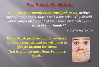 “Don’t let your mouth cause your flesh to sin; neither
say before the angel, that it was a mistake. Why should
God be angry on account of your voice and destroy the
work of your hands?”
- Ecclesiastes 5:6
Every word, promise and lie we make
is being recorded, and we will have to
give an account for them.
That is why we must think before we
speak.
 