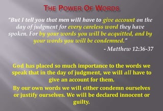 “But I tell you that men will have to give account on the
day of judgment for every careless word they have
spoken. For by your words you will be acquitted, and by
your words you will be condemned.”
- Matthew 12:36-37
God has placed so much importance to the words we
speak that in the day of judgment, we will all have to
give an account for them.
By our own words we will either condemn ourselves
or justify ourselves. We will be declared innocent or
guilty.
 