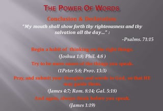 Conclusion & Declaration:
“My mouth shall show forth thy righteousness and thy
salvation all the day…” :
-Psalms. 71:15
Begin a habit of thinking on the right things.
(Joshua 1:8; Phil. 4:8 )
Try to be more aware of the things you speak.
(1Peter 5:8; Prov. 13:3)
Pray, and submit your thoughts and words to God, so that HE
may guide them.
(James 4:7; Rom. 8:14; Gal. 5:18)
And again, always think before you speak.
(James 1:19)
 