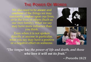 We also need to be aware and
cautious of the things we may
constantly confess upon our lives,
or in the lives of others (Such as
our own family). What we say
may have more influence than
you think.
Even when it is not spoken
directly at anyone in particular,
what you say may have a positive
or a negative effect on someone.
“The tongue has the power of life and death, and those
who love it will eat its fruit.”
– Proverbs 18:21
 