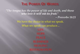 “The tongue has the power of life and death, and those
who love it will eat its fruit.”
– Proverbs 18:21
We have the choice in what we speak.
What we speak can produce…
LIFE
HOPE
PEACE
BLESSINGS
HEALING
RESTAURATION
 