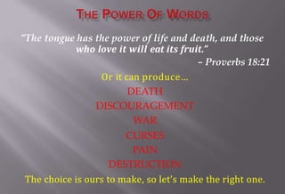 “The tongue has the power of life and death, and those
who love it will eat its fruit.”
– Proverbs 18:21
Or it can produce…
DEATH
DISCOURAGEMENT
WAR
CURSES
PAIN
DESTRUCTION
The choice is ours to make, so let’s make the right one.
 